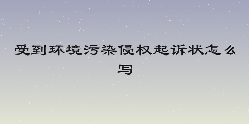 受到环境污染侵权起诉状怎么写