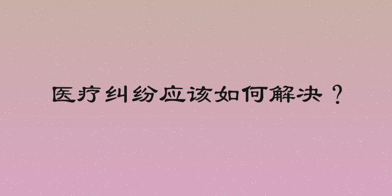 医疗纠纷应该如何解决？