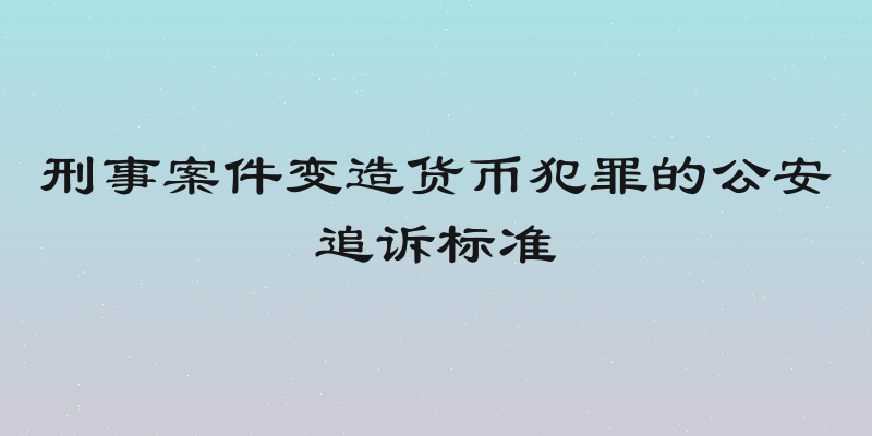 刑事案件变造货币犯罪的公安追诉标准