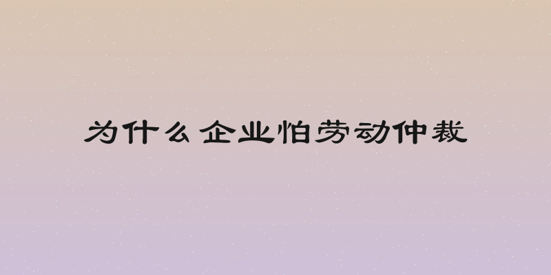 为什么企业怕劳动仲裁