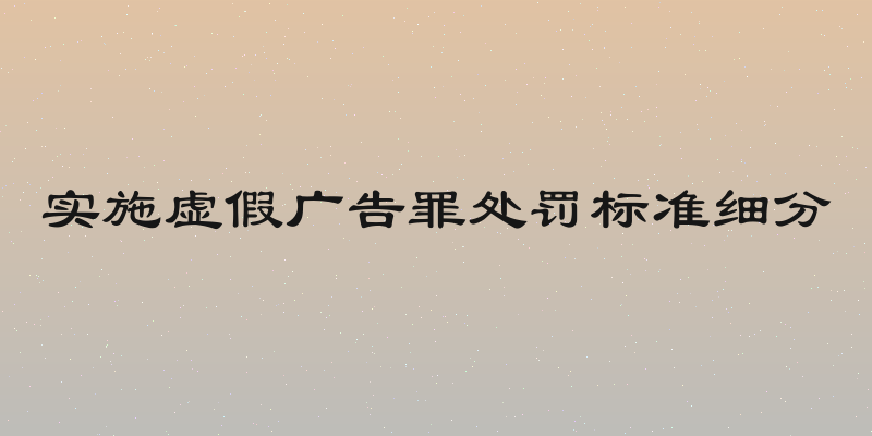 实施虚假广告罪处罚标准细分
