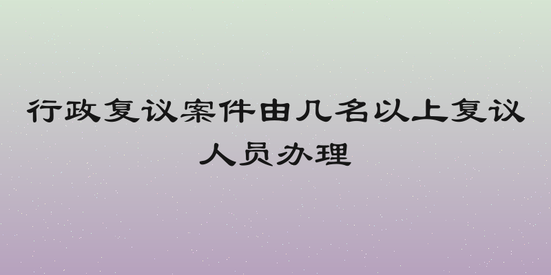 行政复议案件由几名以上复议人员办理