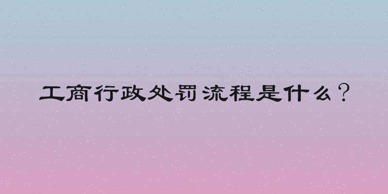 工商行政处罚流程是什么?