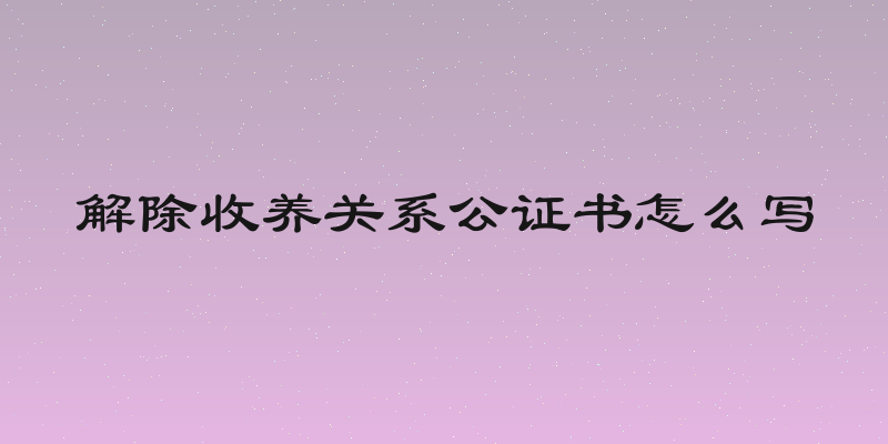 解除收养关系公证书怎么写