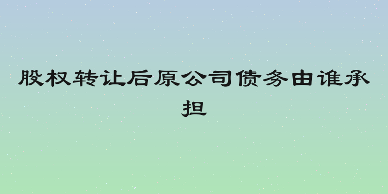 股权转让后原公司债务由谁承担