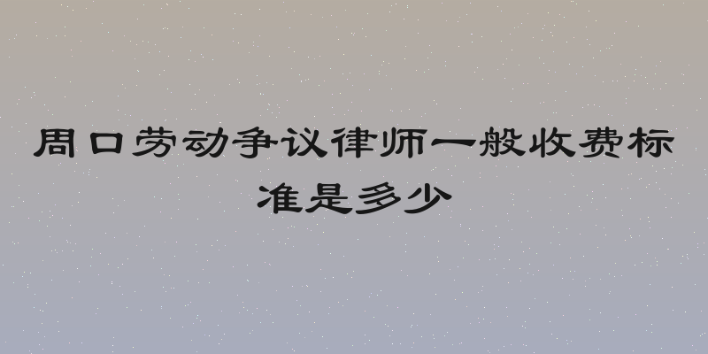 周口劳动争议律师一般收费标准是多少