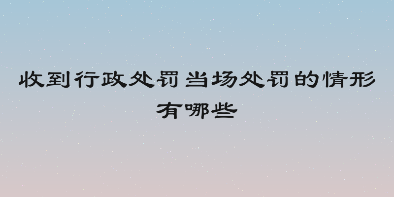 收到行政处罚当场处罚的情形有哪些