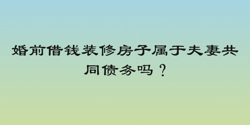 婚前借钱装修房子属于夫妻共同债务吗？