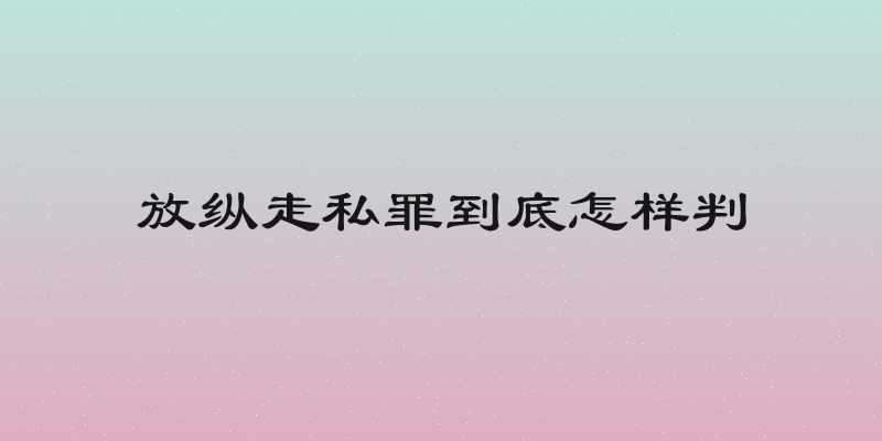 放纵走私罪到底怎样判