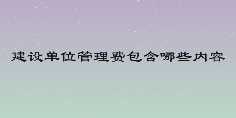 建设单位管理费包含哪些内容
