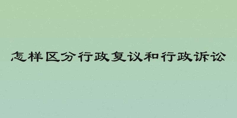 怎样区分行政复议和行政诉讼