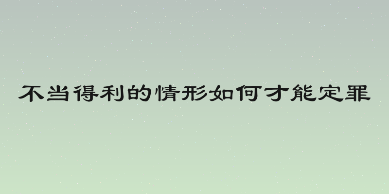 不当得利的情形如何才能定罪