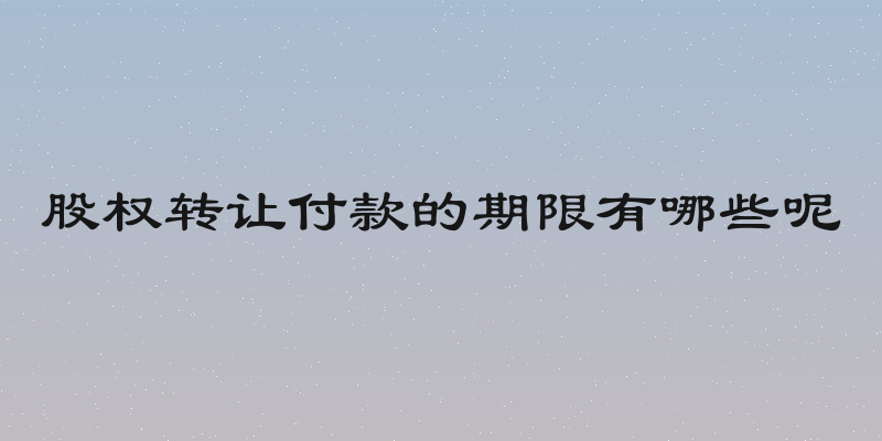 股权转让付款的期限有哪些呢