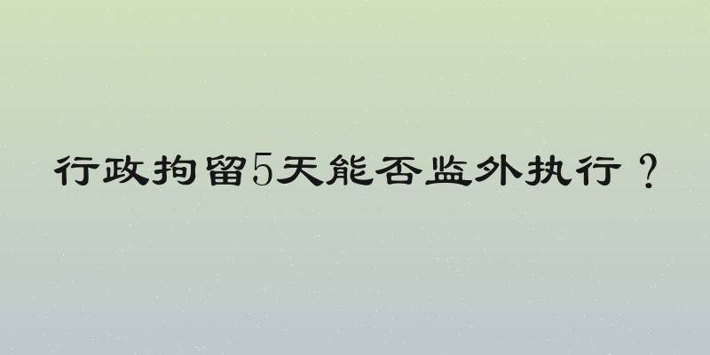 行政拘留5天能否监外执行？