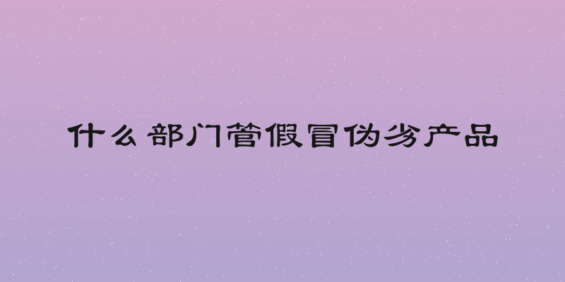 什么部门管假冒伪劣产品