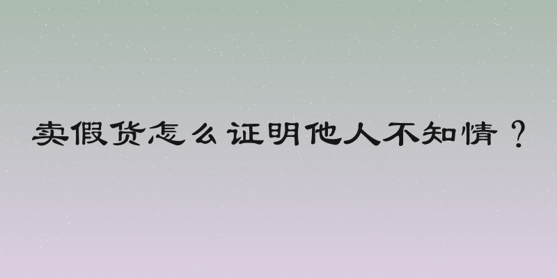 卖假货怎么证明他人不知情？
