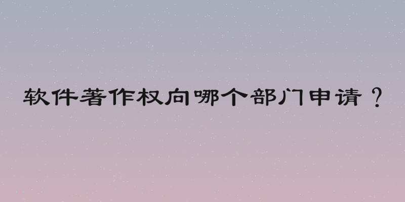 软件著作权向哪个部门申请？