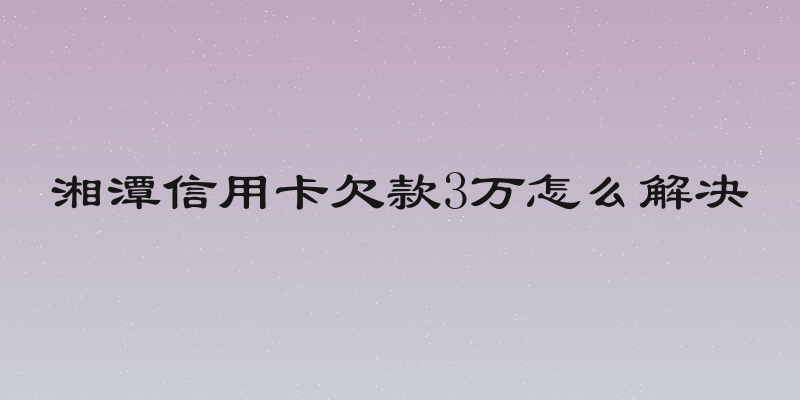 湘潭信用卡欠款3万怎么解决