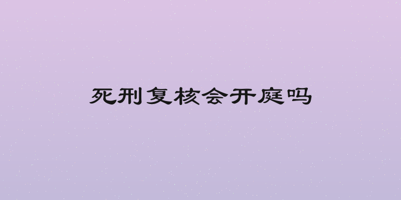 死刑复核会开庭吗