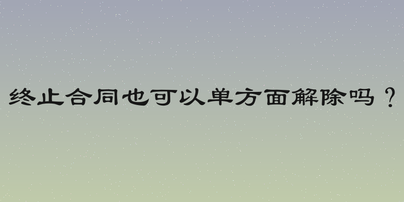 终止合同也可以单方面解除吗？