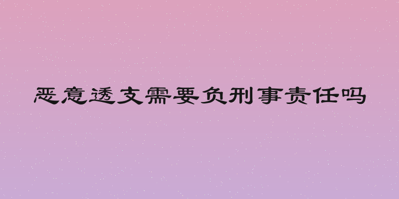 恶意透支需要负刑事责任吗