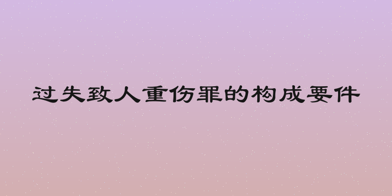 过失致人重伤罪的构成要件