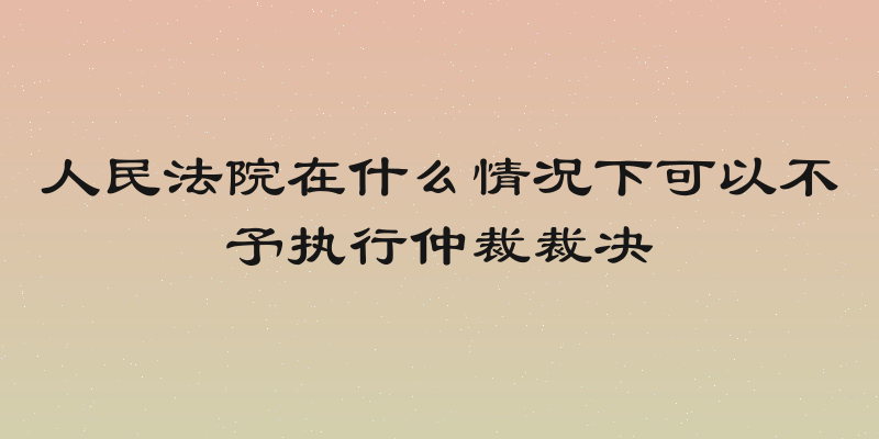 人民法院在什么情况下可以不予执行仲裁裁决