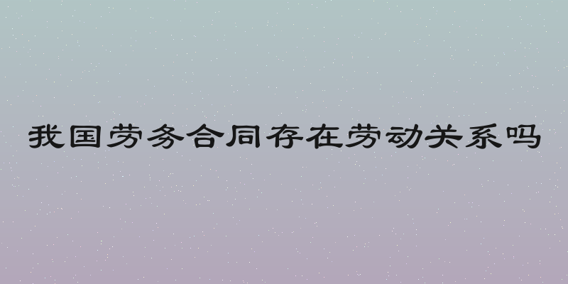 我国劳务合同存在劳动关系吗
