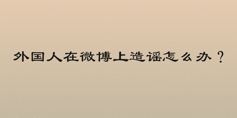 外国人在微博上造谣怎么办？