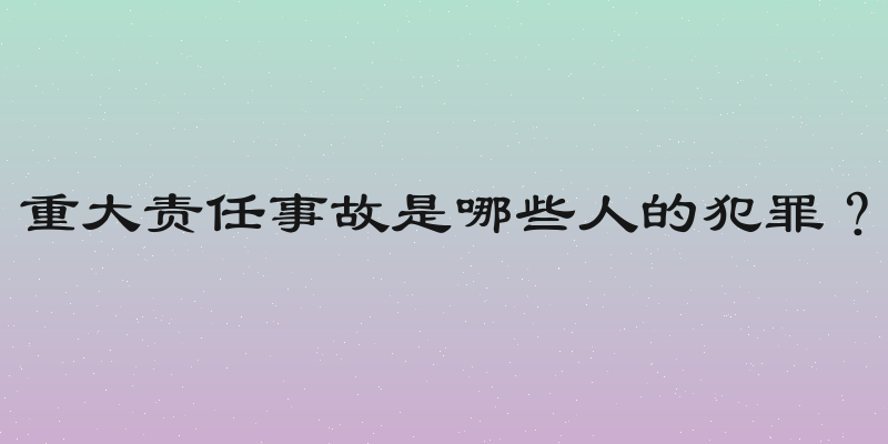 重大责任事故是哪些人的犯罪？