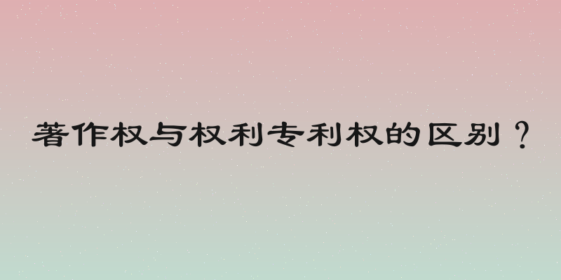 著作权与权利专利权的区别？