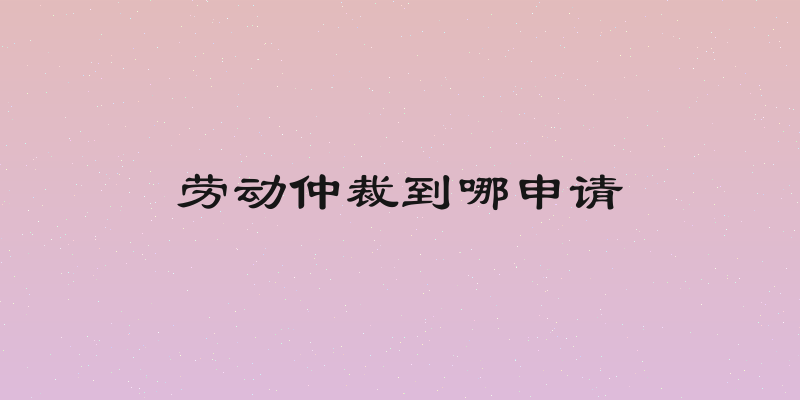 劳动仲裁到哪申请