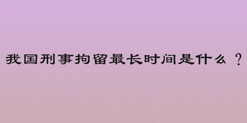 我国刑事拘留最长时间是什么？