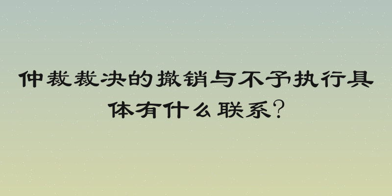 仲裁裁决的撤销与不予执行具体有什么联系?