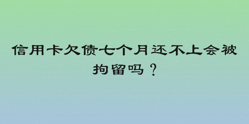信用卡欠债七个月还不上会被拘留吗？