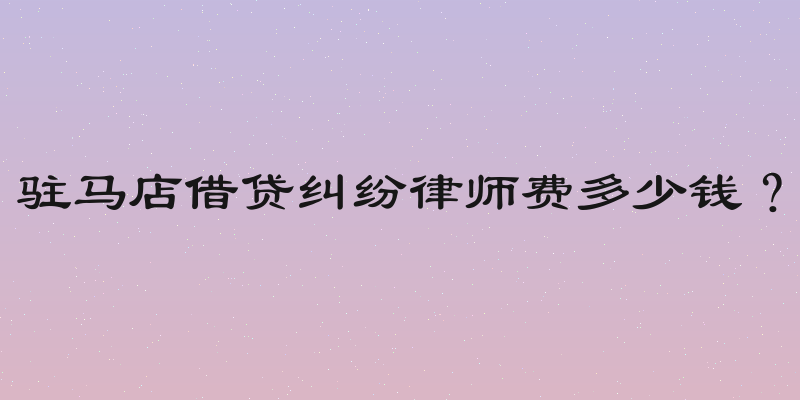 驻马店借贷纠纷律师费多少钱？