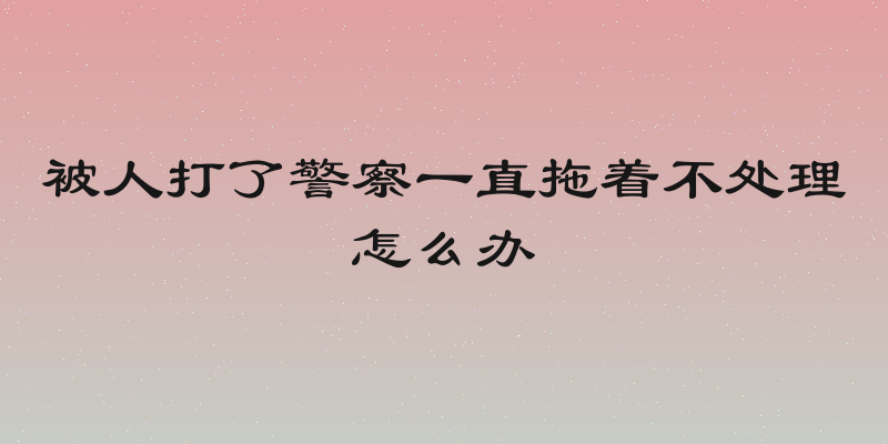 被人打了警察一直拖着不处理怎么办