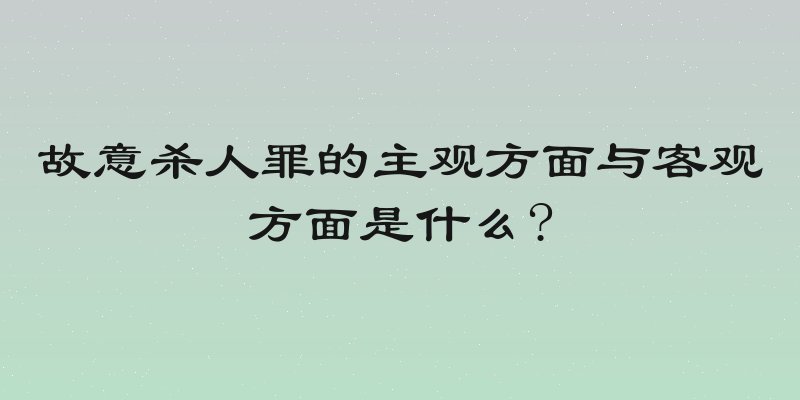 故意杀人罪的主观方面与客观方面是什么?