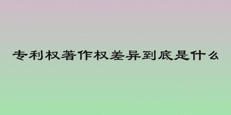 专利权著作权差异到底是什么