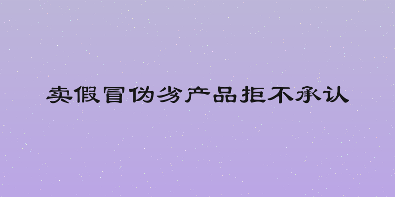 卖假冒伪劣产品拒不承认