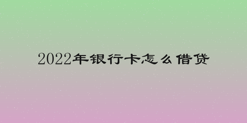 2022年银行卡怎么借贷