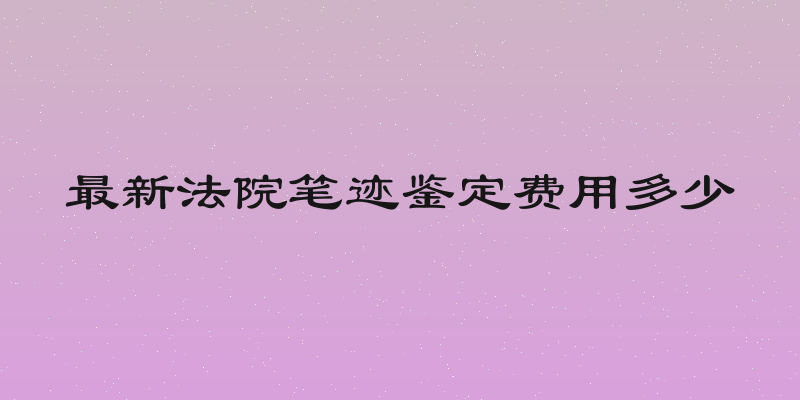 最新法院笔迹鉴定费用多少