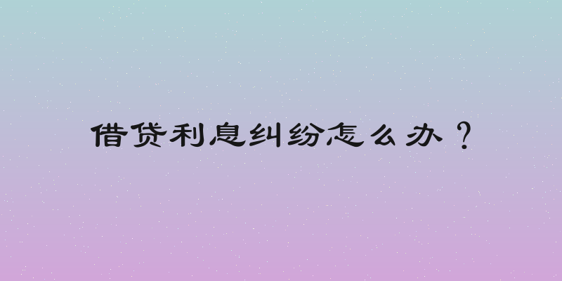 借贷利息纠纷怎么办？