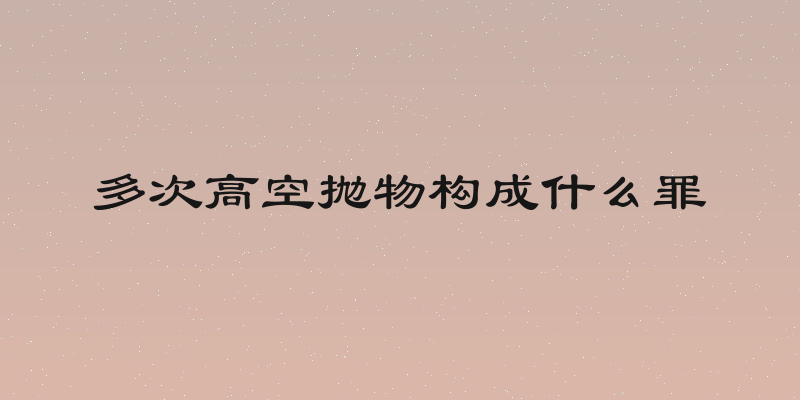 多次高空抛物构成什么罪