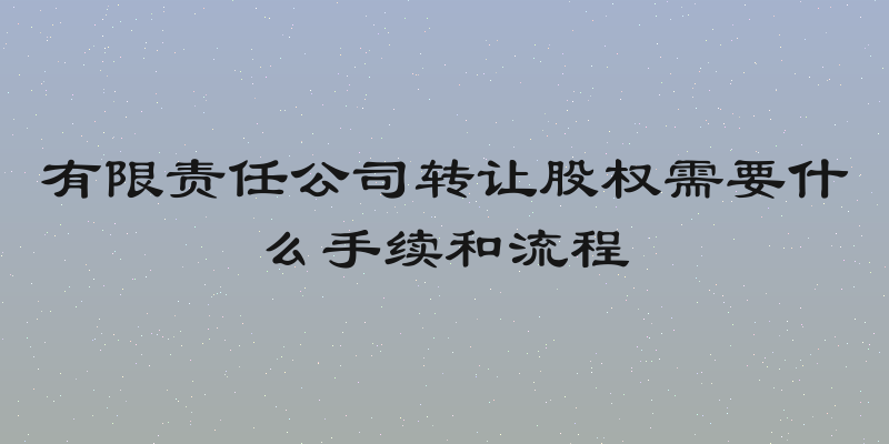有限责任公司转让股权需要什么手续和流程