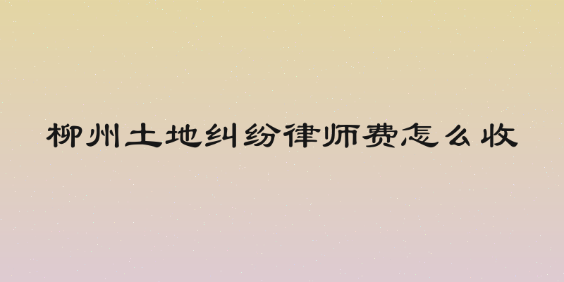 柳州土地纠纷律师费怎么收