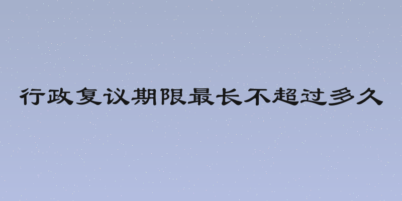 行政复议期限最长不超过多久