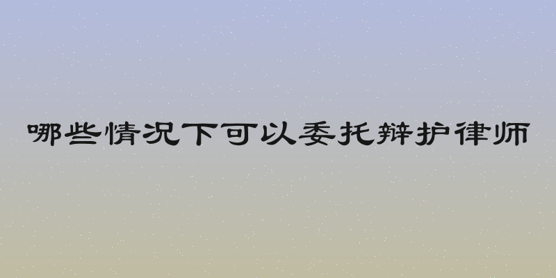 哪些情况下可以委托辩护律师