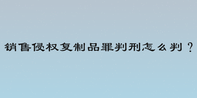 销售侵权复制品罪判刑怎么判？