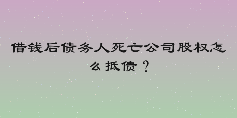 借钱后债务人死亡公司股权怎么抵债？